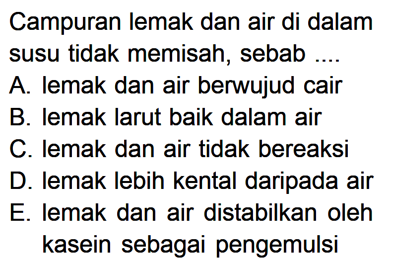 Campuran lemak dan air di dalamsusu tidak memisah, sebab ....A. lemak dan air berwujud cairB. lemak larut baik dalam airC. lemak dan air tidak bereaksiD. lemak lebih kental daripada airE. lemak dan air distabilkan olehkasein sebagai pengemulsi