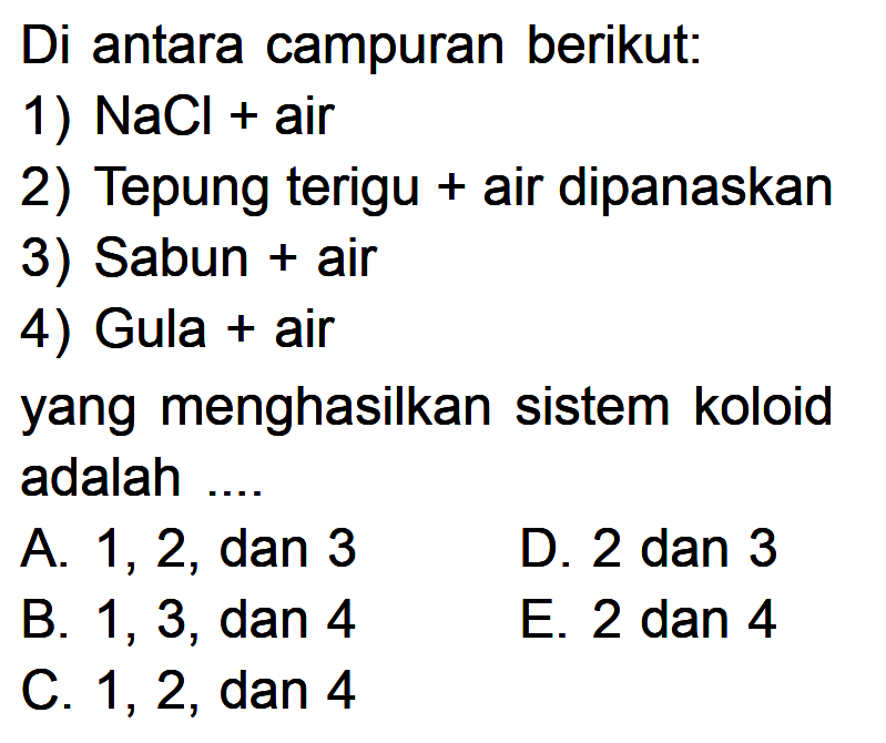 Di antara campuran berikut: 1)  NaCl+air 2) Tepung terigu + air dipanaskan 3) Sabun + air 4) Gula + air yang menghasilkan sistem koloid adalah....A. 1,2 , dan 3 B. 1,3 , dan 4 C. 1,2, dan 4 D. 2 dan 3 E. 2 dan 4