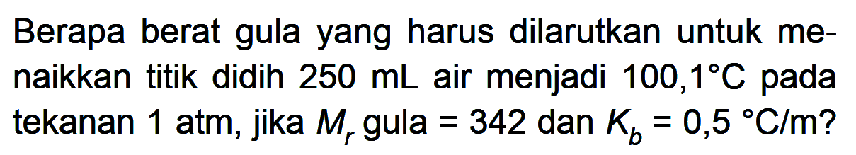 Berapa berat gula yang harus dilarutkan untuk me- naikkan titik didih 250 mL air menjadi 100,1 C pada tekanan 1 atm, jika Mr gula = 342 dan Kb = 0,5 C/m?