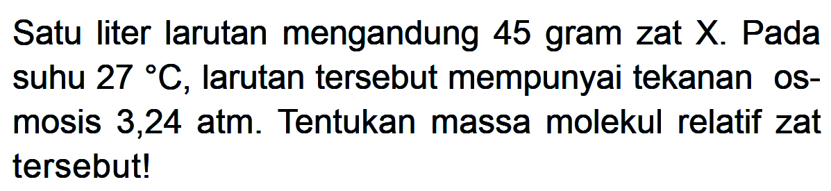 Satu liter larutan mengandung 45 gram zat X. Pada suhu 27 C, larutan tersebut mempunyai tekanan os- mosis 3,24 atm. Tentukan massa molekul relatif zat tersebut!