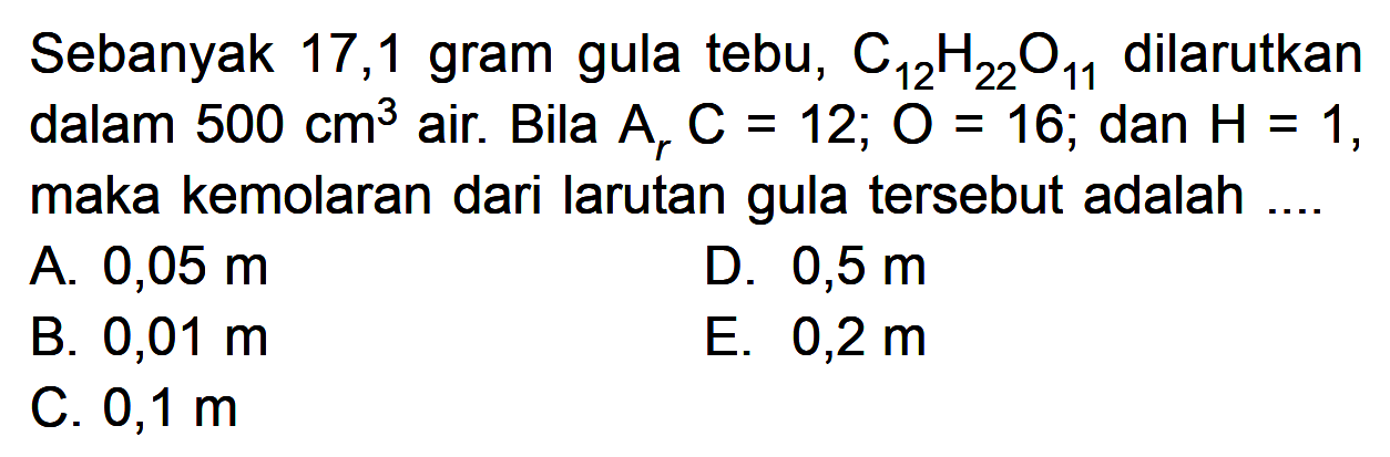 Sebanyak 17,1 gram gula tebu, C12H22O11 dilarutkan dalam 500 cm^3 air. Bila Ar C = 12, 0 = 16, dan H = 1, maka kemolaran dari larutan gula tersebut adalah ...