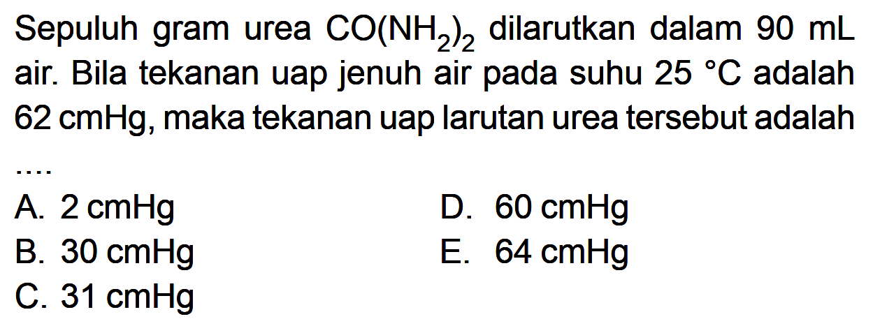 Sepuluh gram urea CO(NH2)2 dilarutkan dalam 90 mL air. Bila tekanan uap jenuh air pada suhu 25 C adalah 62 cmHg, maka tekanan uap larutan urea tersebut adalah