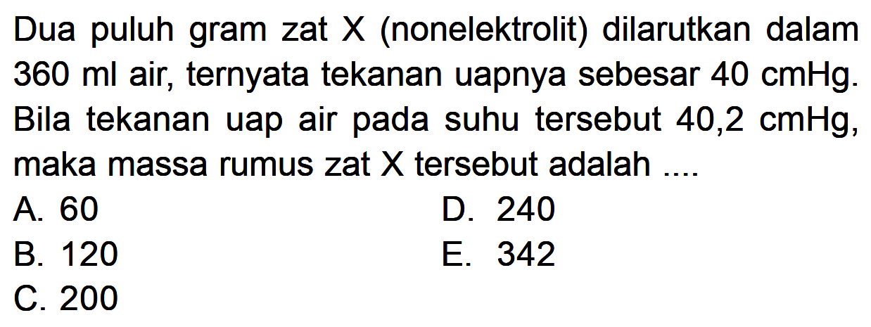 Dua puluh gram zat X (nonelektrolit) dilarutkan dalam 360 ml air, ternyata tekanan uapnya sebesar 40 cmHg. Bila tekanan uap air pada suhu tersebut 40,2 cmHg, maka massa rumus zat X tersebut adalah ....