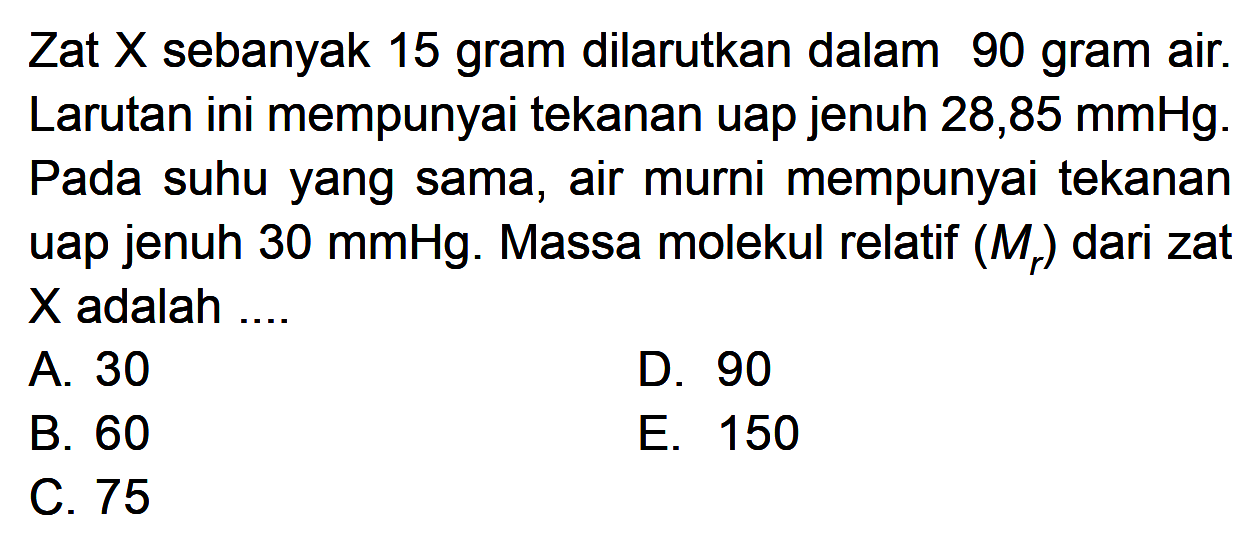 Zat X sebanyak 15 gram dilarutkan dalam 90 gram air. Larutan ini mempunyai tekanan uap jenuh 28,85 mmHg. Pada suhu yang sama, air murni mempunyai tekanan uap jenuh 30 mmHg. Massa molekul relatif (Mr) dari zat X adalah ....