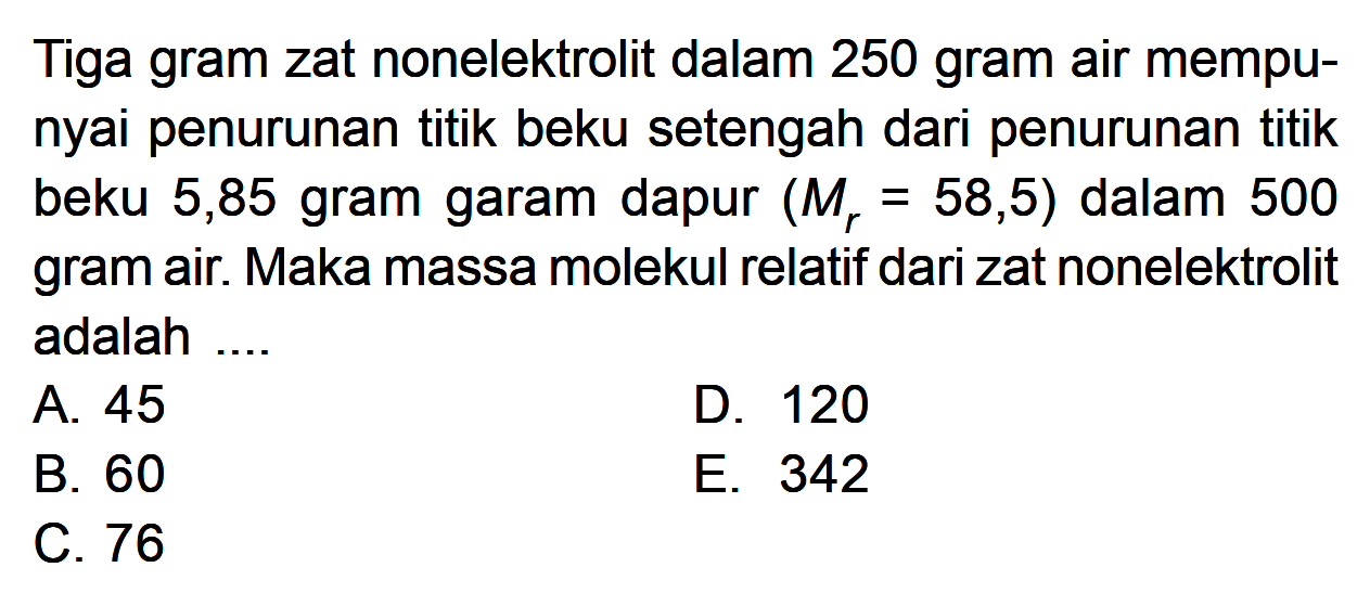 Tiga gram zat nonelektrolit dalam 250 gram air mempu- nyai penurunan titik beku setengah dari penurunan titik beku 5,85 gram garam dapur (Mr = 58,5) dalam 500 gram air. Maka massa molekul relatif dari zat nonelektrolit adalah .... 