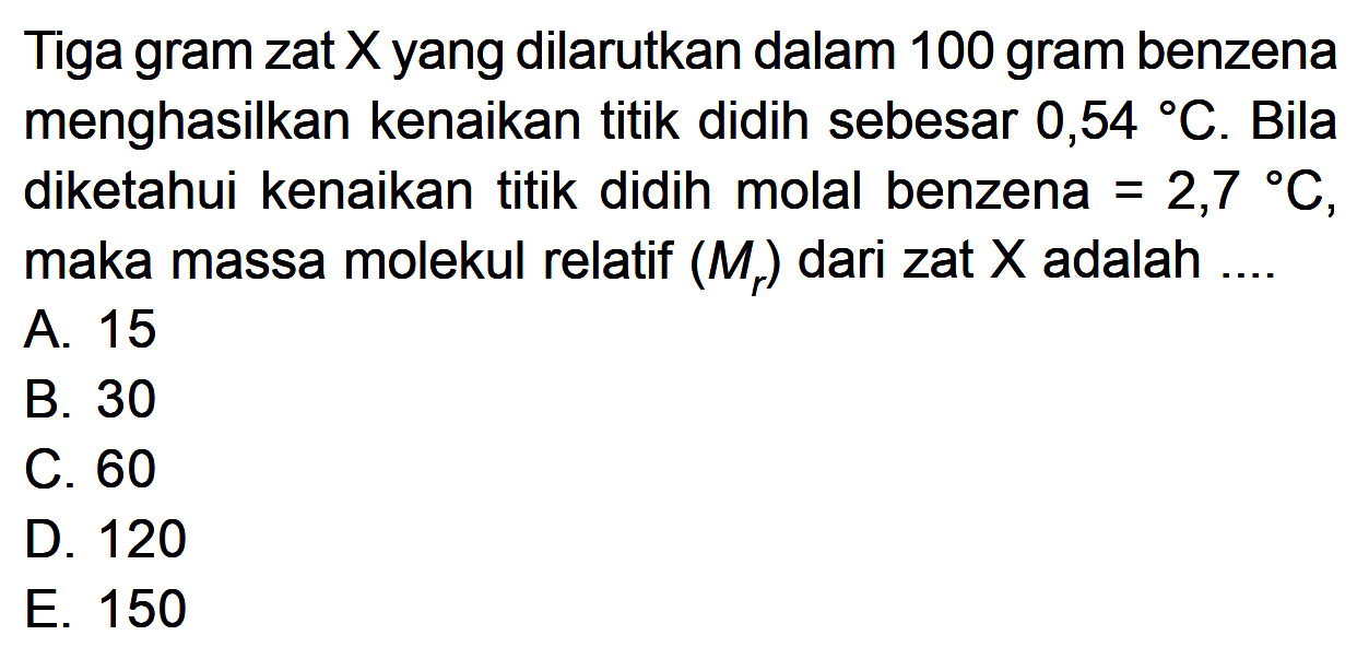 Tiga gram zat X yang dilarutkan dalam 100 gram benzena menghasilkan kenaikan titik didih sebesar 0,54 C. Bila diketahui kenaikan titik didih molal benzena = 2,7 C, maka massa molekul relatif (Mr) dari zat X adalah ....