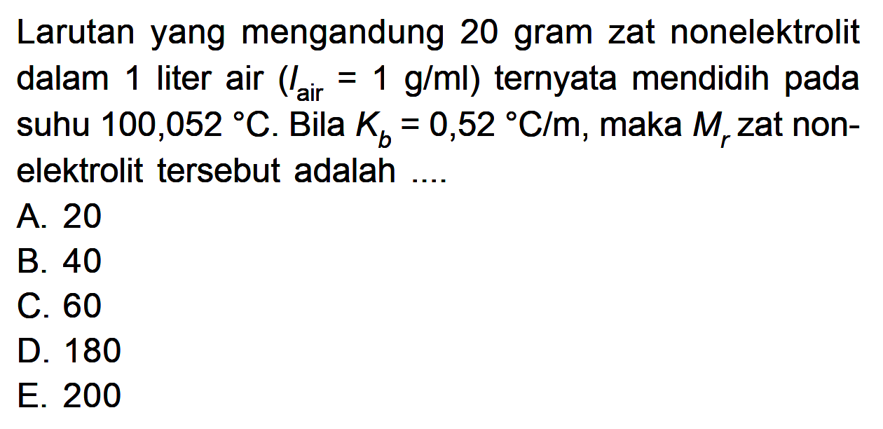 Larutan yang mengandung 20 gram zat nonelektrolit dalam 1 liter air (Iair = 1 g/ml) ternyata mendidih pada suhu 100,052 C. Bila Kb = 0,52 C/m, maka Mr zat non-elektrolit tersebut adalah....