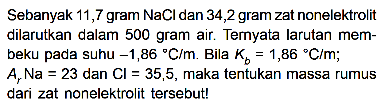 Sebanyak 11,7 gram NaCI dan 34,2 gram zat nonelektrolit dilarutkan dalam 500 gram air. Ternyata larutan membeku pada suhu -1,86 C/m. Bila Kb = 1,86 C/m; Ar Na = 23 dan Cl = 35,5, maka tentukan massa rumus dari zat nonelektrolit tersebut!