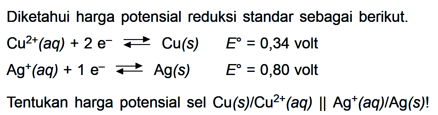 Diketahui harga potensial reduksi standar sebagai berikut Cu^(2+) (aq) + 2 e^- <=> Cu (s) E^o = 0,34 volt Ag^+ (aq) + 1 e^- <=> Ag (s) E^o = 0,80 volt Tentukan harga potensial sel Cu (s) / Cu^(2+) (aq) || Ag^+ (aq) / Ag (s)!