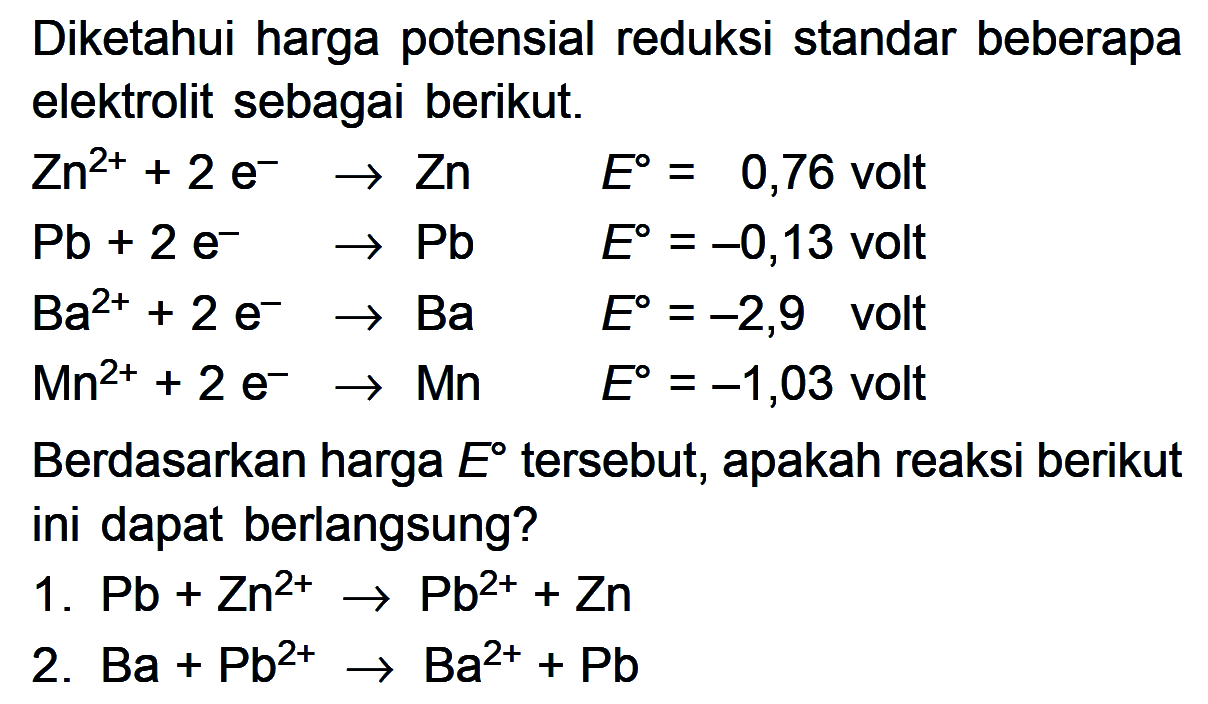 Diketahui harga potensial reduksi standar beberapa elektrolit sebagai berikut. Zn^(2+) 2 e^- -> Zn E = 0,76 volt Pb + 2 e^- -> Pb E = -0,13 volt Ba^(2+) + 2 e^- -> Ba E = -2,9 volt Mn^(2+) + 2 e^- -> Mn E = -1,03 volt Berdasarkan harga E tersebut, apakah reaksi berikut ini dapat berlangsung? 1. Pb + Zn^(2+) -> Pb^(2+) + Zn 2. Ba + Pb^(2+) -> Ba^(2+) + Pb