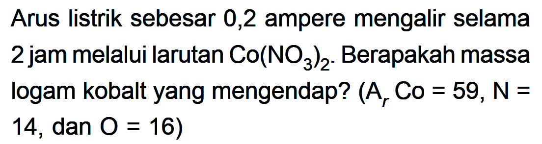 Arus listrik sebesar 0,2 ampere mengalir selama 2 jam melalui larutan Co(NO3)2. Berapakah massa logam kobalt yang mengendap? (Ar Co=59, N=14, dan O=16) 