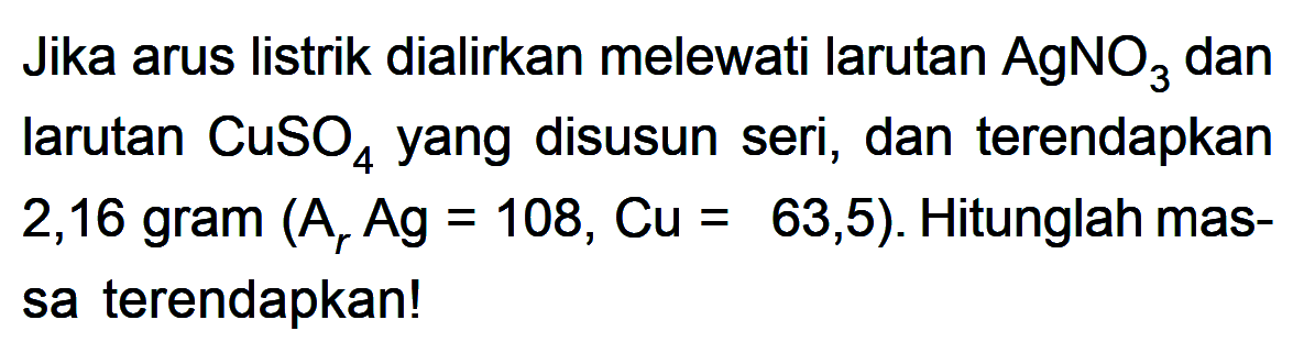 Jika arus listrik dialirkan melewati larutan AgNO3 dan larutan CuSO4 yang disusun seri, dan terendapkan 2,16 gram (Ar Ag = 108, Cu = 63,5). Hitunglah massa terendapkan!