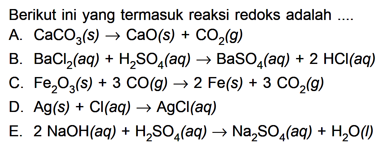 Brikut ini yang termasuk reaksi redoks adalah .... A. CaCO3(s) -> CaO(s)+CO2(g) B. BaCl2(aq)+H2 SO4(aq) -> BaSO4(aq)+2 HCl(aq) C. Fe2 O3(s)+3 CO(g) -> 2 Fe(s)+3 CO2(g) D. Ag(s)+Cl(aq) -> AgCl(aq) E. 2 NaOH(aq)+H2 SO4(aq) -> Na2 SO4(aq)+H2O(l)  