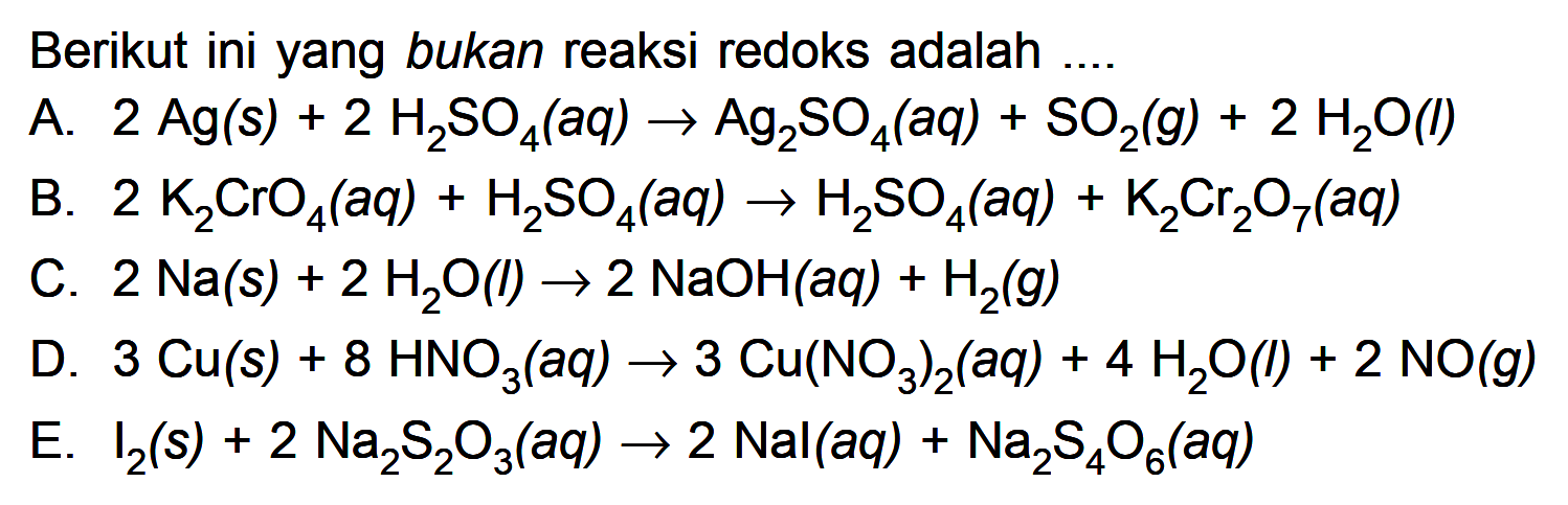 Berikut ini yang bukan reaksi redoks adalah ....A.  2 Ag(s)+2H2SO4(aq) -> Ag2SO4(aq) + SO2(g) + 2H2O(I) B.  2K2CrO4(aq) + H2SO4(aq) -> H2SO4(aq) + K2Cr2O7(aq) C.  2 Na(s) + 2H2O(l) -> 2NaOH(aq) + H2(g) D.  3Cu(s) + 8HNO3(aq) -> 3Cu(NO3)2(aq) + 4H2O(l) + 2NO(g) E.  I2(s) + 2Na2S2O3(aq) -> 2Nal(aq) + Na2S4O6(aq) 