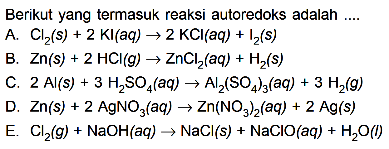 Berikut yang termasuk reaksi autoredoks adalah....A. Cl2(s)+2Kl(aq)->2KCl(aq)+I2(s) B. Zn(s)+2HCl(g)->ZnCl2(aq)+H2(s) C. 2 Al(s)+3H2SO4(aq)->Al2(SO4)3(aq)+3H2(g) D. Zn(s)+2AgNO3(aq)->Zn(NO3)2(aq)+2Ag(s) E. Cl2(g)+NaOH(aq)->NaCl(s)+NaClO(aq)+H2O(l) 