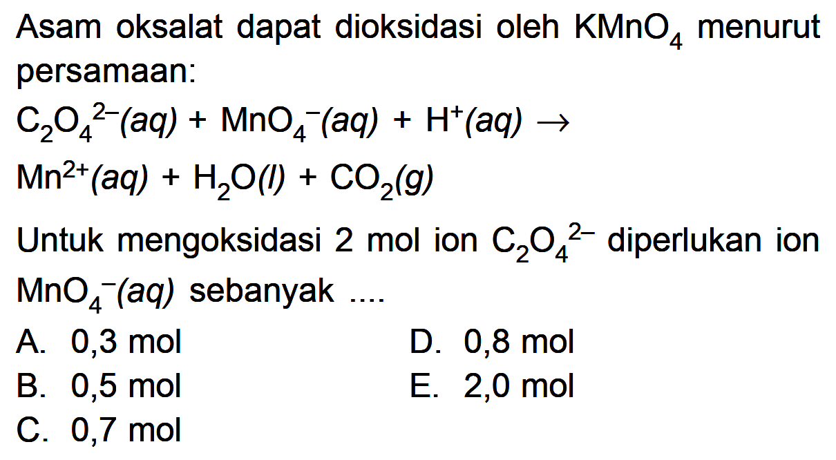 Asam oksalat dapat dioksidasi oleh KMnO4 menurut persamaan: C2O4^(2-)(aq) + MnO4^-(aq) + H^+(aq) -> Mn^(2+)(aq) H2O() CO2(g) Untuk mengoksidasi 2 mol ion C2O4^(2-) diperlukan ion MnO4^-(aq) sebanyak ....