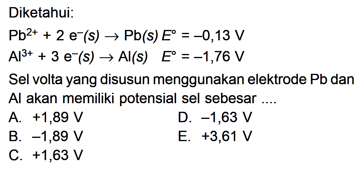 Diketahui: Pb^(2+) + 2 e^- (s) -> Pb(s) E = -0,13 V Al^(3+) + 3 e^-(s) -> Al(s) E = -1,76 V Sel volta yang disusun menggunakan elektrode Pb dan Al akan memiliki potensial sel sebesar ....