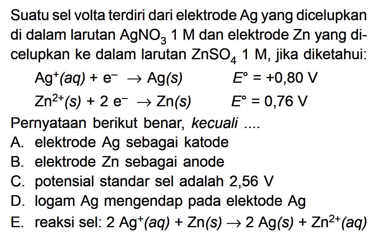 Suatu sel volta terdiri dari elektrode Ag yang dicelupkan di dalam larutan AgNO3 1 M dan elektrode Zn yang di- celupkan ke dalam larutan ZnSO4 1 M, Diketahui: Agt(aq) + e Ag(s) Eo = +0,80 V Zn2t (s) + 2 e- Zn(s) E = 0,76 V Pernyataan berikut benar, kecuali