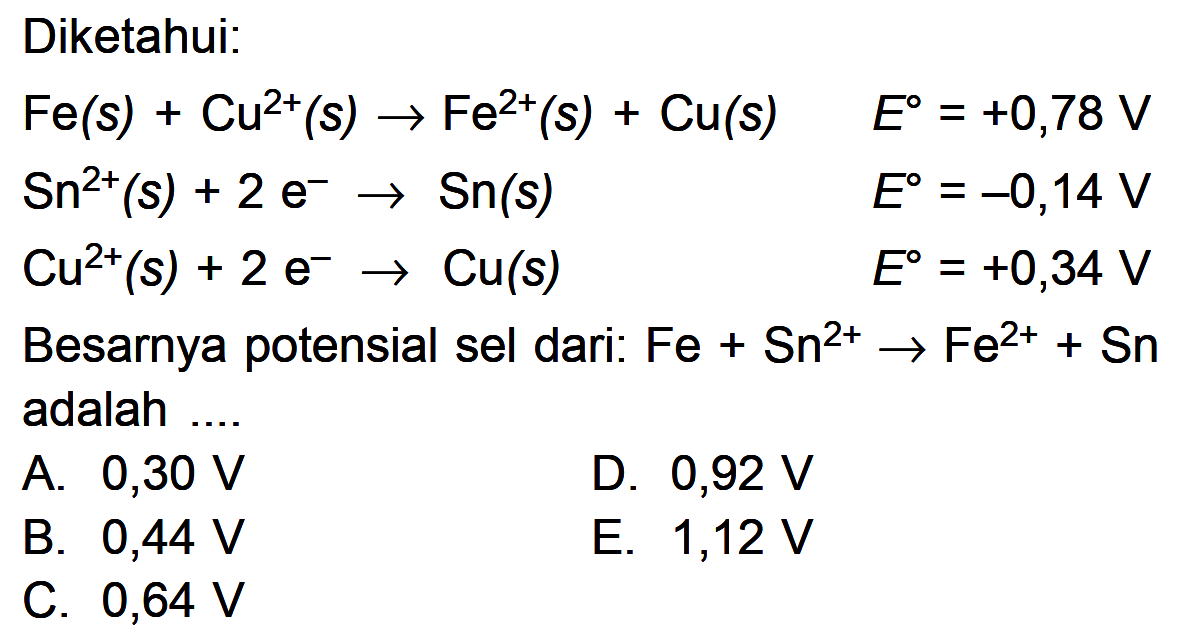 Diketahui: Fe (s) + Cu^(2+) (s) -> Fe^(2+) (s) + Cu (s) E^0 = +0,78 V Sn^(2+) (s) + 2 e^- -> Sn (s) E^0 = -0,14 V Cu^(2+) (s) + 2 e^- -> Cu (s) E^0 = +0,34 V Besarnya potensial sel dari: Fe + Sn^(2+) -> Fe^(2+) + Sn adalah ....