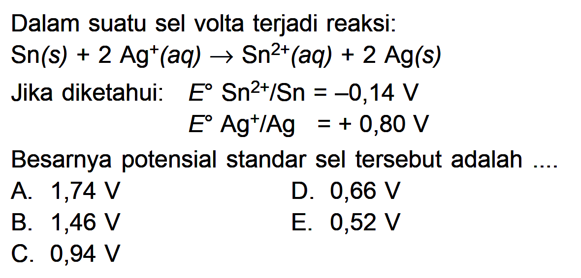 Dalam suatu sel volta terjadi reaksi: Sn(s) + 2 Ag ^+ (aq) Sn^(2+) (aq) + 2 Ag(s) Jika diketahui: E Sn^(2+)/Sn = -0,14 V E Ag^(+)/Ag = + 0,80 V Besarnya potensial standar sel tersebut adalah