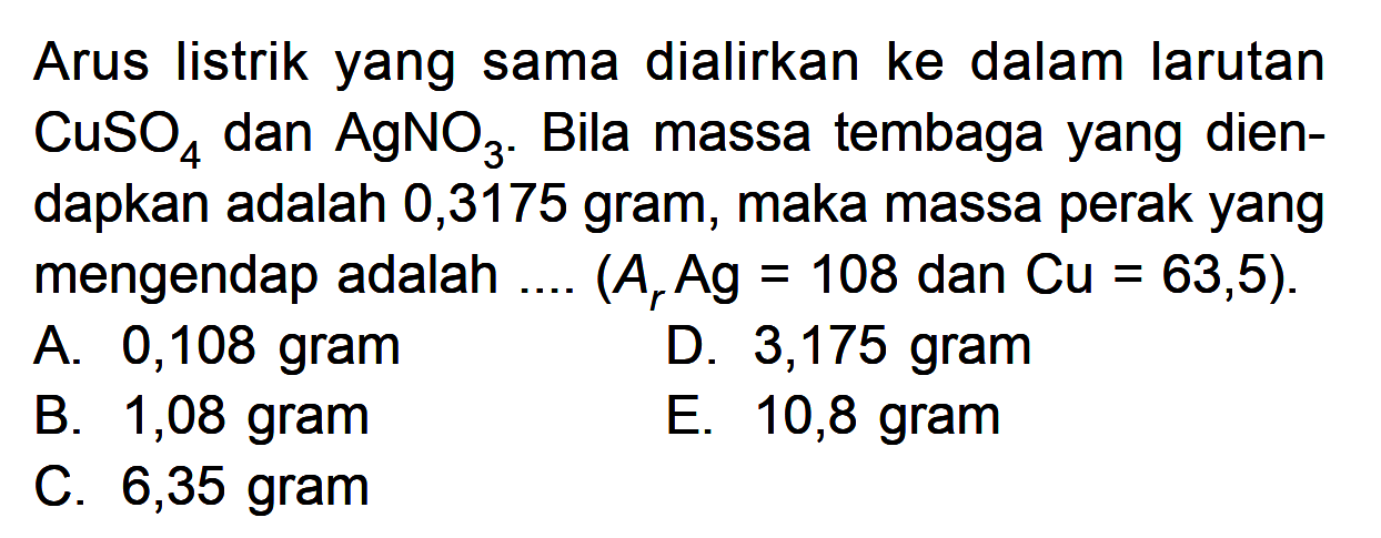 Arus listrik yang sama dialirkan ke dalam larutan CuSO4 dan AgNO3. Bila massa tembaga yang dien-dapkan adalah 0,3175 gram, maka massa perak yang mengendap adalah .... (Ar Ag = 108 dan Cu = 63,5).