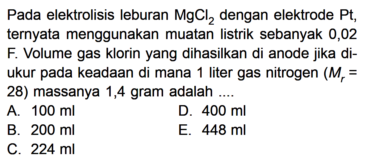 Pada elektrolisis leburan MgCl2 dengan elektrode Pt, ternyata menggunakan muatan listrik sebanyak 0,02 F. Volume gas klorin yang dihasilkan di anode jika di-ukur pada keadaan di mana 1 liter gas nitrogen (Mr = 28) massanya 1,4 gram adalah ....