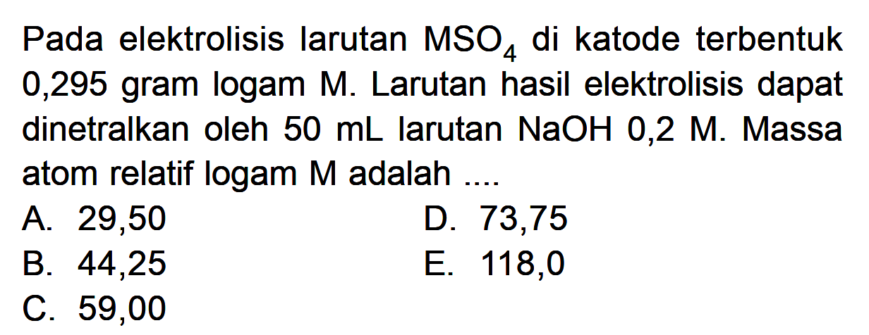 Pada elektrolisis larutan MSO4 di katode terbentuk 0,295 gram logam M. Larutan hasil elektrolisis dapat dinetralkan oleh 50 mL larutan NaOH 0,2 M. Massa atom relatif logam M adalah ....