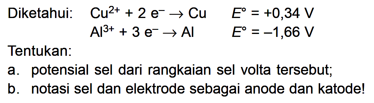 Diketahui: Cu^(2+) + 2e^- -> Cu E^0 = +0,34 V Al^(3+) + 3e^- -> AI E^0 = -1,66 V Tentukan: a. potensial sel dari rangkaian sel volta tersebut; b. notasi sel dan elektrode sebagai anode dan katode!