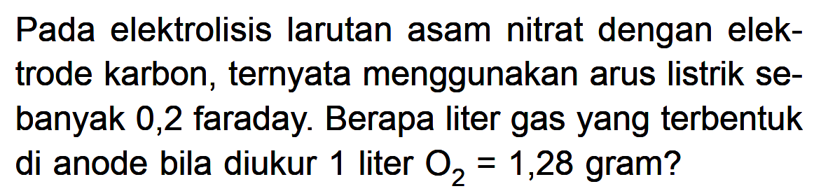 Pada elektrolisis larutan asam nitrat dengan elek- trode karbon, ternyata menggunakan arus listrik se- banyak 0,2 faraday: Berapa liter gas yang terbentuk di anode bila diukur 1 liter O2 1,28 gram?