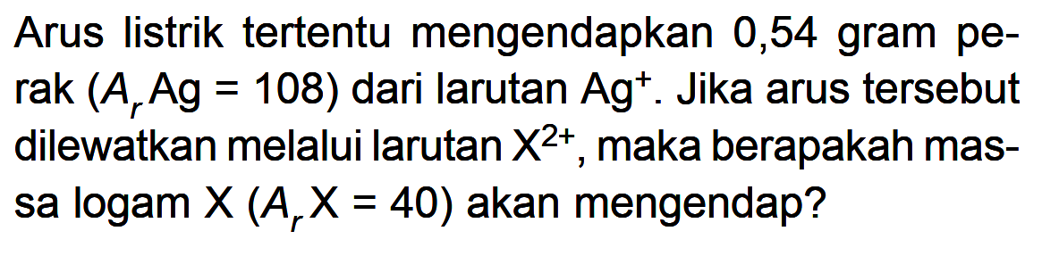 Arus listrik tertentu mengendapkan 0,54 gram perak (Ar Ag = 108) dari larutan Ag^+. Jika arus tersebut dilewatkan melalui larutan X^(2+) maka berapakah massa logam X (Ar X = 40) akan mengendap?