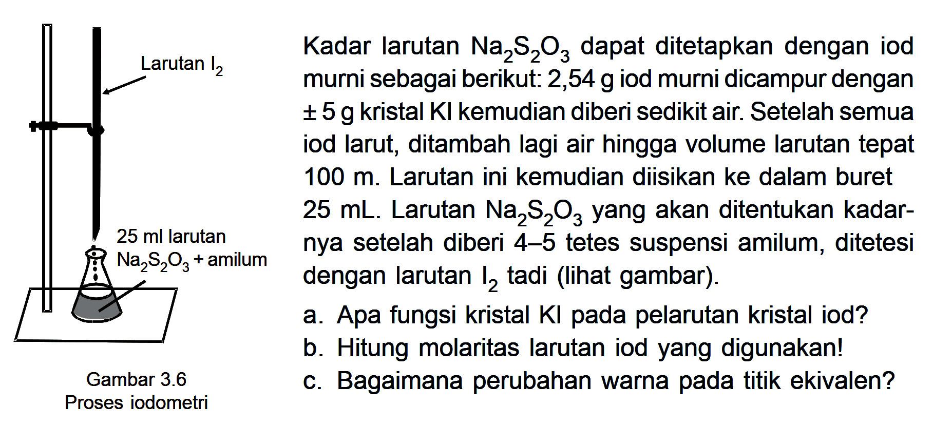 Kadar larutan Na2S2O3 dapat ditetapkan dengan iod murni sebagai berikut: 2,54 g iod murni dicampur dengan +- 5 g kristal KI kemudian diberi sedikit air. Setelah semua iod larut, ditambah lagi air hingga volume larutan tepat 100 m. Larutan ini kemudian diisikan ke dalam buret 25 mL. Larutan Na2S2O3 yang akan ditentukan kadar- nya setelah diberi 4-5 tetes suspensi amilum, ditetesi dengan larutan I2 tadi (lihat gambar). a. Apa fungsi kristal KI pada pelarutan kristal iod? b. Hitung molaritas larutan iod yang digunakan! c. Bagaimana perubahan warna pada titik ekivalen?