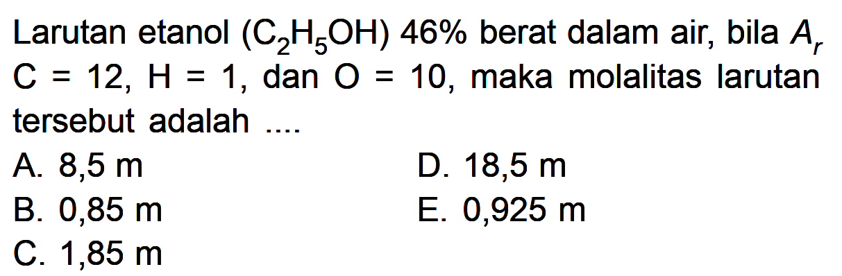 Larutan etanol  (C2H5OH) 46%  berat dalam air, bila  Ar C=12, H=1 , dan  O=10 , maka molalitas larutan tersebut adalah ....