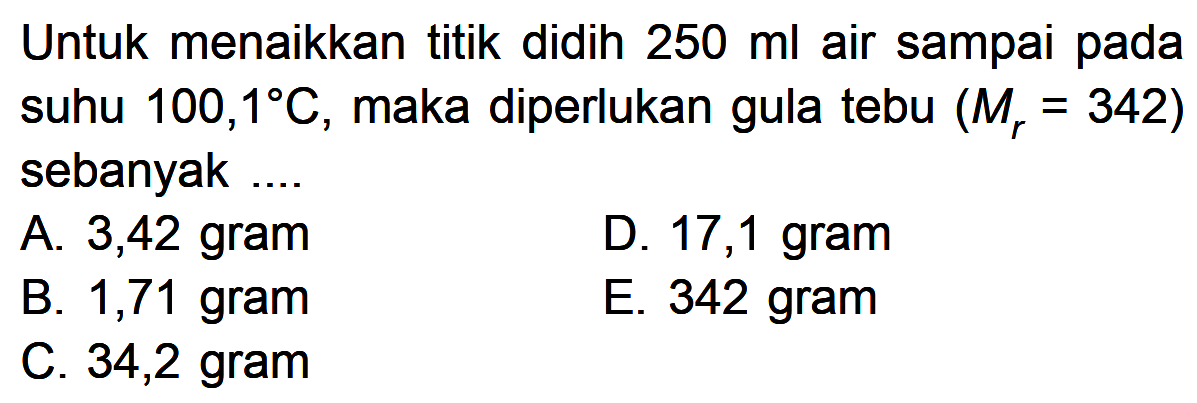 Untuk menaikkan titik didih 250 ml air sampai pada suhu 100,1 C, maka diperlukan gula tebu (Mr = 342) sebanyak....