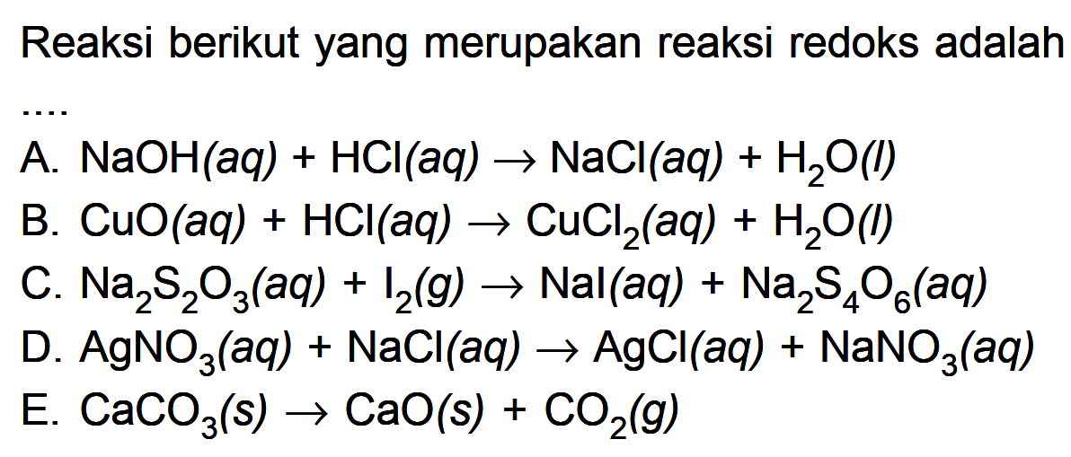 Reaksi berikut yang merupakan reaksi redoks adalahA. NaOH(aq)+HCl(aq)->NaCl(aq)+H2O(l) B. CuO(aq)+HCl(aq)->CuCl2(aq)+H2O(l) C. Na2S2O3(aq)+I2(g)->Nal(aq)+Na2S4O6(aq) D. AgNO3(aq)+NaCl(a q)->AgCl(a q)+NaNO3(aq) E. CaCO3(s)->CaO(s)+CO2(g) 