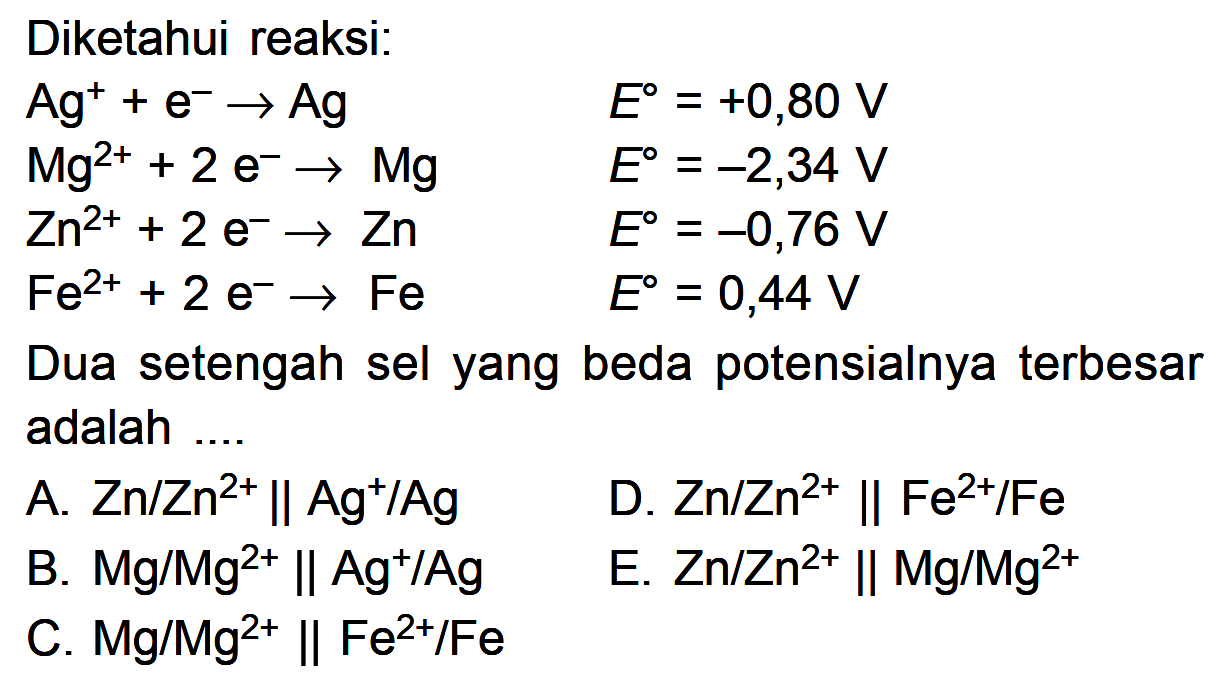 Diketahui reaksi: Ag^+ + e^- -> Ag E=+0,80 V Mg^(2+) + 2 e^- -> Mg  E=-2,34 V Zn^(2+) +2 e^- -> Zn  E=-0,76 V Fe^(2+) +2 e^- -> Fe  E=0,44 V Dua setengah sel yang beda potensialnya terbesar adalah .... 