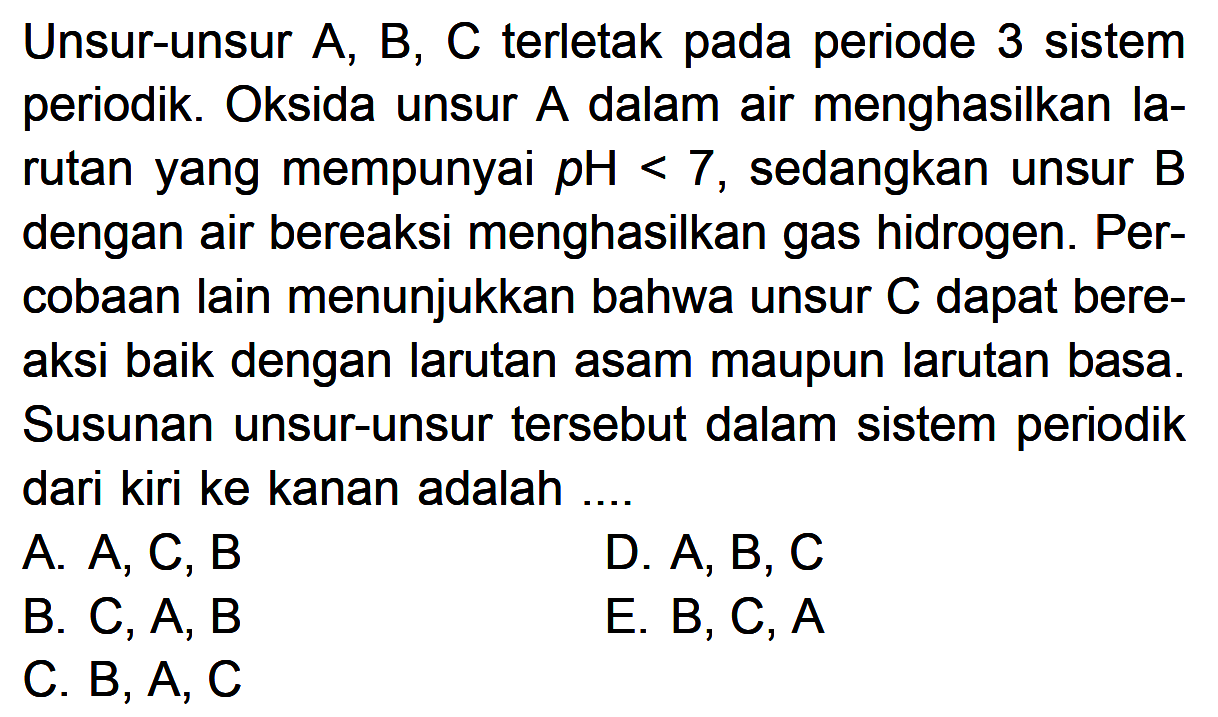 Unsur-unsur A, B, C terletak pada periode 3 sistem periodik. Oksida unsur A dalam air menghasilkan Ia-rutan yang mempunyai pH < 7 sedangkan unsur B dengan air bereaksi menghasilkan gas hidrogen. Per-cobaan lain menunjukkan bahwa unsur C dapat bere-aksi baik dengan larutan asam maupun larutan basa. Susunan unsur-unsur tersebut dalam sistem periodik dari kiri ke kanan adalah ....