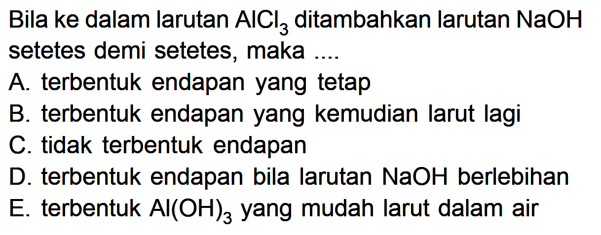 Bila ke dalam larutan AlCl3 ditambahkan larutan NaOH setetes demi setetes, maka .... A. terbentuk endapan yang tetap B. terbentuk endapan yang kemudian larut lagi C. tidak terbentuk endapan D. terbentuk endapan bila larutan NaOH berlebihan E. terbentuk Al(OH)3 yang mudah larut dalam air