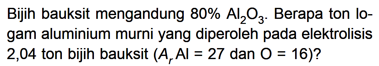 Bijih bauksit mengandung 80% Al2O3. Berapa ton logam aluminium murni yang diperoleh pada elektrolisis 2,04 ton bijih bauksit (Ar AI=27 dan O=16)? 