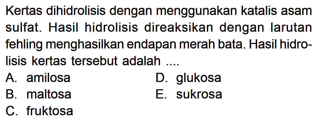 Kertas dihidrolisis dengan menggunakan katalis asam sulfat. Hasil hidrolisis direaksikan dengan Iarutan fehling menghasilkan endapan merah bata. Hasil hidrolisis kertas tersebut adalah ....
A. amilosa
D. glukosa
B. maltosa
E. sukrosa
C. fruktosa