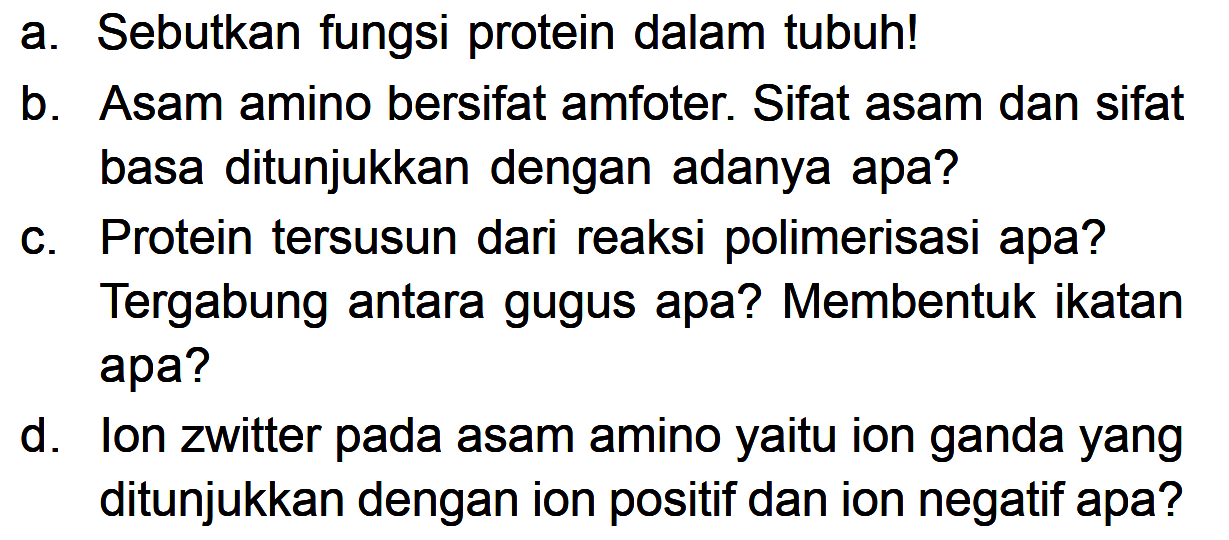 a. Sebutkan fungsi protein dalam tubuh!
b. Asam amino bersifat amfoter. Sifat asam dan sifat basa ditunjukkan dengan adanya apa?
c. Protein tersusun dari reaksi polimerisasi apa? Tergabung antara gugus apa? Membentuk ikatan apa?
d. Ion zwitter pada asam amino yaitu ion ganda yang ditunjukkan dengan ion positif dan ion negatif apa?