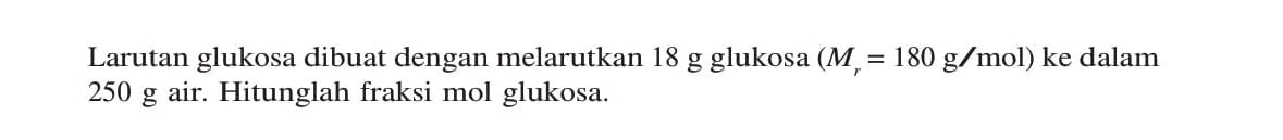 Larutan glukosa dibuat dengan melarutkan 18 g glukosa (Mr = 180 g/mol) ke dalam 250 g air. Hitunglah fraksi mol glukosa.