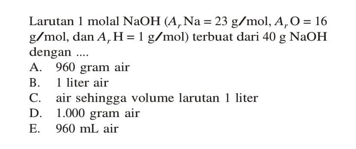 Larutan 1 molal NaOH (Ar Na = 23 g/mol, Ar O = 16 g/mol, dan Ar H = 1 g/mol) terbuat dari 40 g NaOH dengan ....