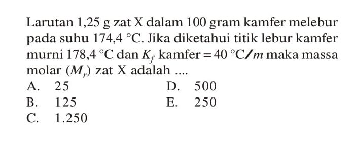 Larutan 1,25 g zat X dalam 100 gram kamfer melebur pada suhu 174,4 C. Jika diketahui titik lebur kamfer murni 178,4 C dan Kf kamfer = 40 C/m maka massa molar (Mr) zat X adalah ....