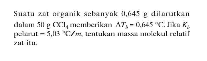 Suatu zat organik sebanyak 0,645 g dilarutkan dalam 50 g CCl4 memberikan delta Tb = 0,645 C. Jika Kb pelarut = 5,03 C/m, tentukan massa molekul relatif zat itu.