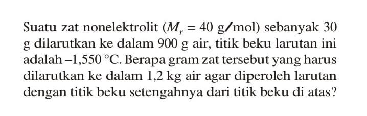 Suatu zat nonelektrolit (Mr = 40 g/mol) sebanyak 30 g dilarutkan ke dalam 900 g air, titik beku larutan ini adalah -1,550 C. Berapa gram zat tersebut yang harus dilarutkan ke dalam 1,2 kg air agar diperoleh larutan dengan titik beku setengahnya dari titik beku di atas? 