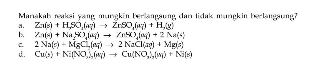 Manakah reaksi yang mungkin berlangsung dan tidak mungkin berlangsung?
a. Zn(s) + H2SO4 (aq) - > ZnSO4 (aq) + H2 (g) b. Zn(s) + Na2SO4 (aq) - > ZnSO4 (aq) + 2 Na(s) c. 2 Na(s) + MgCl2 (aq) - > 2 NaCl (aq) + Mg(s) d. Cu(s) + Ni(NO3)2 (aq) - > Cu(NO3)2 (aq) + Ni(s)