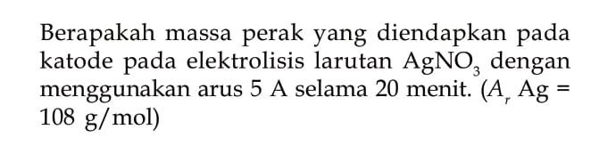 Berapakah massa perak yang diendapkan pada katode pada elektrolisis larutan AgNO3 dengan menggunakan arus 5 A selama 20 menit. (Ar Ag = 108 g/mol)