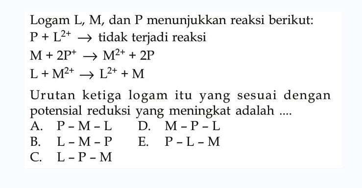 Logam L, M, dan P menunjukkan reaksi berikut: P + L^(2+) -> tidak terjadi reaksi M + 2P^+ -> M^(2+) + 2P  L + M^(2+) -> L^(2+) + M Urutan ketiga logam itu yang sesuai dengan potensial reduksi yang meningkat adalah .... A. P-M-L D. M-P-L B. L-M-P E. P-L-M C. L-P-M 