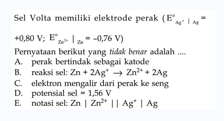 Sel Volta memiliki elektrode perak (E Ag^+ | Ag = +0,80 V; E Zn^(2+) | Zn =-0,76 V) Pernyataan berikut yang tidak benar adalah A. perak bertindak sebagai katode B. reaksi sel: Zn + 2 Ag^+ -> Zn^(2+) + 2 Ag C. elektron mengalir dari perak ke seng D. potensial sel 1,56 V E notasi sel: Zn | Zn^(2+) ||  Ag^+ | Ag