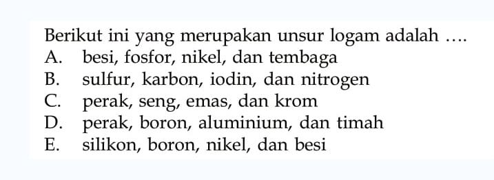 Berikut ini yang merupakan unsur logam adalah ....
A. besi, fosfor, nikel, dan tembaga
B. sulfur, karbon, iodin, dan nitrogen
C. perak, seng, emas, dan krom
D. perak, boron, aluminium, dan timah
E. silikon, boron, nikel, dan besi